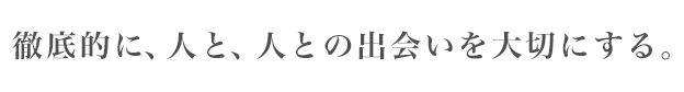 徹底的に、人と、人との出会いを大切にする。